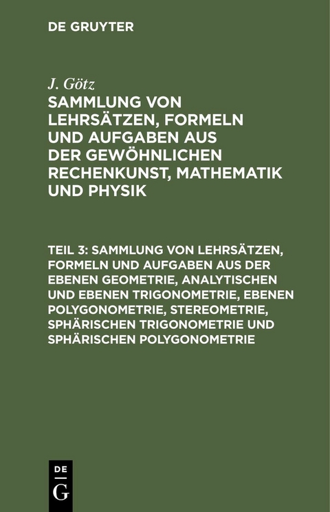 Sammlung von Lehrsätzen, Formeln und Aufgaben aus der ebenen Geometrie, analytischen und ebenen Trigonometrie, ebenen Polygonometrie, Stereometrie, sphärischen Trigonometrie und sphärischen Polygonometrie - J. Götz