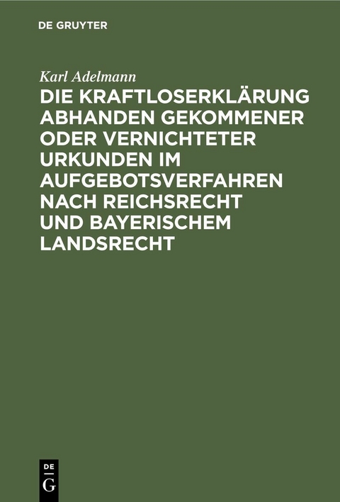 Die Kraftloserkl&auml;rung abhanden gekommener oder vernichteter Urkunden im Aufgebotsverfahren nach Reichsrecht und bayerischem Landsrecht - Karl Adelmann