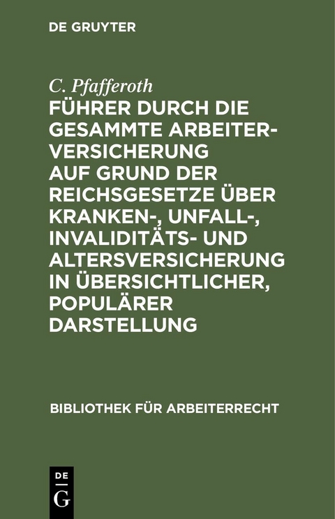 F&uuml;hrer durch die gesammte Arbeiterversicherung auf Grund der Reichsgesetze &uuml;ber Kranken-, Unfall-, Invalidit&auml;ts- und Altersversicherung in &uuml;bersichtlicher, popul&auml;rer Darstellung - C. Pfafferoth