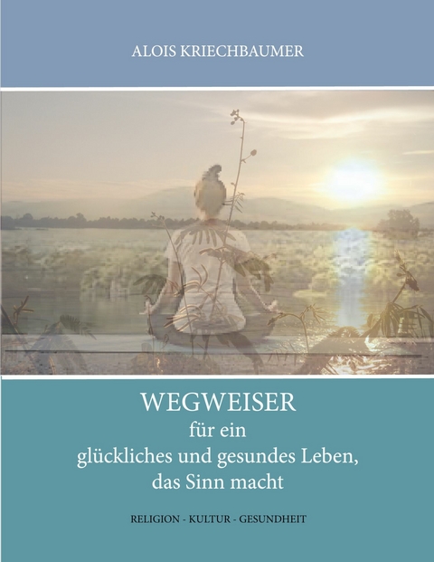 Wegweiser f&uuml;r ein gl&uuml;ckliches und gesundes Leben, das Sinn gibt - Alois Kriechbaumer