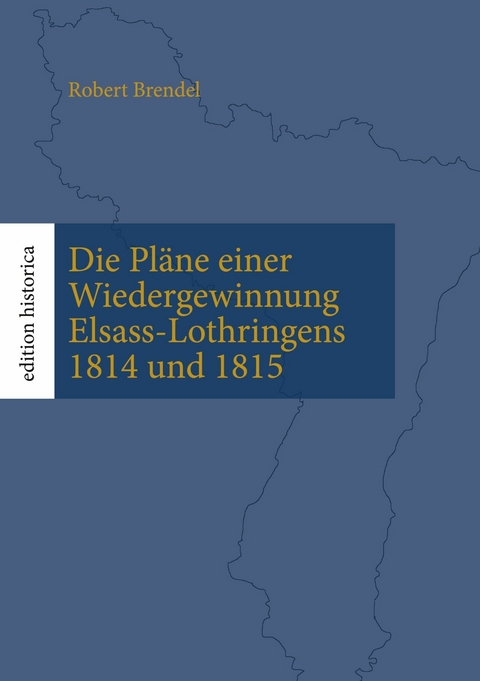 Die Pl&auml;ne einer Wiedergewinnung Elsass-Lothringens 1814 und 1815 -  Robert Brendel