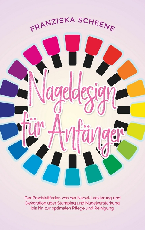 Nageldesign f&uuml;r Anf&auml;nger: Der Praxisleitfaden von der Nagel-Lackierung und Dekoration &uuml;ber Stamping und Nagelverst&auml;rkung bis hin zur optimalen Pflege und Reinigung - Franziska Scheene