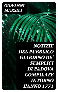 Notizie del pubblico giardino de' semplici di Padova compilate intorno l'anno 1771 - Giovanni Marsili