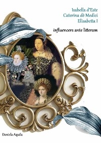 Isabella d'Este, Caterina d&egrave; Medici, Elisabetta I,  influencers ante litteram - Daniela Aquila