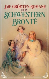 Die gr&ouml;&szlig;ten Romane der Schwestern Bront&euml; - Charlotte Bront&euml;, Emily Bront&euml;, Anne Bront&euml;