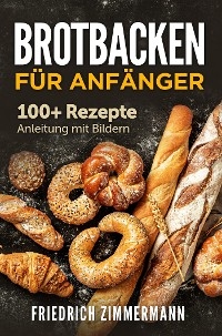Brotbacken f&uuml;r Anf&auml;nger. 100+ Rezepte Anleitung mit Bildern - Friedrich Zimmermann