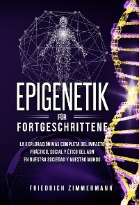 Epigenetik f&uuml;r Fortgeschrittene. Die umfassendste Erforschung der praktischen, sozialen und ethischen Auswirkungen der DNA auf unsere Gesellschaft und unsere Welt - Friedrich Zimmermann