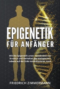 Epigenetik  f&uuml;r Anf&auml;nger. Wie die Epigenetik unser Verst&auml;ndnis von Struktur und Verhalten des biologischen Lebens auf der Erde revolutionieren kann - Friedrich Zimmermann