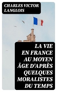 La vie en France au moyen &acirc;ge d'apr&egrave;s quelques moralistes du temps - Charles Victor Langlois