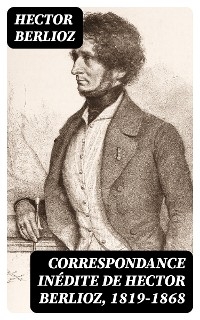 Correspondance in&eacute;dite de Hector Berlioz, 1819-1868 - Hector Berlioz