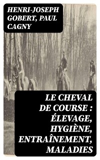 Le cheval de course : &eacute;levage, hygi&egrave;ne, entra&icirc;nement, maladies - Henri-Joseph Gobert, Paul Cagny