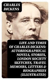 Life and Times of Charles Dickens: Autobiographical Novels, Stories, London Society Sketches, Travel Memoirs, Letters & Biographies (Illustrated)