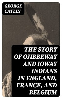 The Story of Ojibbeway and Ioway Indians in England, France, and Belgium - George Catlin