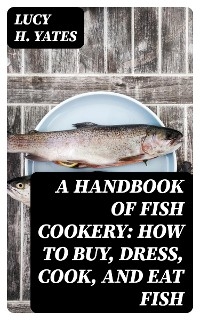 A Handbook of Fish Cookery: How to buy, dress, cook, and eat fish