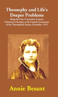 Theosophy and Life's Deeper Problems: (Being the Four Convention Lectures Delivered in Bombay at the Fortieth Anniversary of the Theosophical Society, December, 1915)