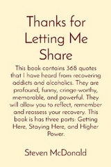 Thanks for Letting Me Share: This book contains 368 quotes that I have heard from recovering addicts and alcoholics. They are profound, funny, cringe-worthy, memorable, and powerful. They will allow you to reflect, remember and reassess your recovery. This book is has three parts - Steven J McDonald