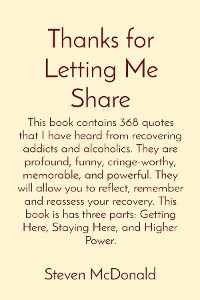 Thanks for Letting Me Share: This book contains 368 quotes that I have heard from recovering addicts and alcoholics. They are profound, funny, cringe-worthy, memorable, and powerful. They will allow you to reflect, remember and reassess your recovery. This book is has three parts