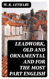 Leadwork, Old and Ornamental and for the most part English - W. R. Lethaby
