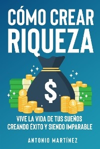 Cómo crear riqueza. Vive la vida de tus sueños creando éxito y siendo imparable