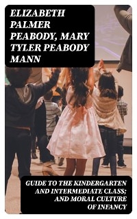 Guide to the Kindergarten and Intermediate Class; and Moral Culture of Infancy - Elizabeth Palmer Peabody, Mary Tyler Peabody Mann