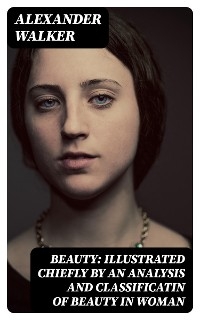 Beauty: Illustrated Chiefly by an Analysis and Classificatin of Beauty in Woman - Alexander Walker