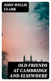 Old Friends at Cambridge and Elsewhere - John Willis Clark