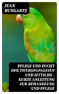 Pflege und Zucht der Zwergpapageien und Sittiche - Kurze Anleitung zur Behandlung und Pflege - Jean Bungartz