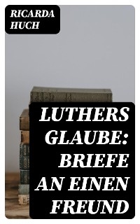 Luthers Glaube: Briefe an einen Freund - Ricarda Huch