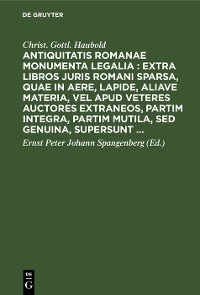 Antiquitatis Romanae monumenta legalia : extra libros juris Romani sparsa, quae in aere, lapide, aliave materia, vel apud veteres auctores extraneos, partim integra, partim mutila, sed genuina, supersunt ... - Christ. Gottl. Haubold