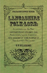 Lancashire Folk-Lore: Illustrative of the Superstitious Beliefs and Practices, Local Customs and Usages of the People of the County Palatine