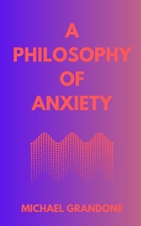 A PHILOSOPHY OF ANXIETY - Michael Grandone