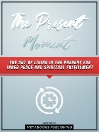 The Present Moment: The Art Of Living In The Present For Inner Peace And Spiritual Fulfillment -  Metabooks Publishing