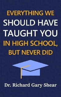 EVERYTHING WE SHOULD HAVE TAUGHT YOU IN HIGH SCHOOL, BUT NEVER DID - Richard Gary Shear