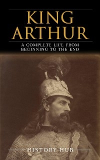 King Arthur: A Complete Life from Beginning to the End