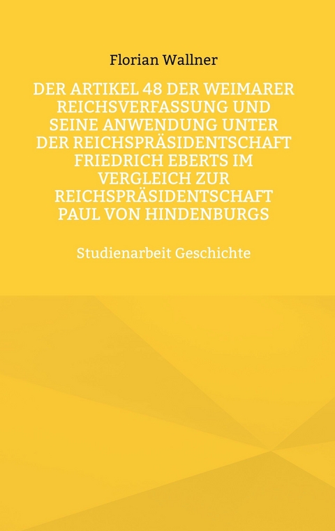 Der Artikel 48 der Weimarer Reichsverfassung und seine Anwendung unter der Reichspr&auml;sidentschaft Friedrich Eberts im Vergleich zur Reichspr&auml;sidentschaft Paul von Hindenburgs - Florian Wallner