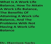What Is A Work Life Balance, How To Attain A Work Life Balance, The Benefits Of Attaining A Work Life Balance, And The Problems With Not Having A Work Life Balance