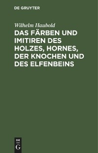 Das F&auml;rben und Imitiren des Holzes, Hornes, der Knochen und des Elfenbeins - Wilhelm Haubold