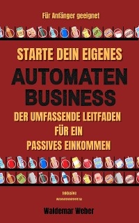 Starte dein eigenes Automaten Business Der umfassende Leitfaden f&uuml;r ein passives Einkommen F&uuml;r Anf&auml;nger geeignet | Keine Erfahrung notwendig | Finanzielle Freiheit - inklusive Automatenmietvertrag - Waldemar Weber