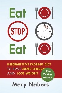 Eat Stop Eat. Intermittent Fasting Diet to Have More Energy and Lose Weight (with the Best Recipes) - Mary Nabors
