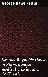 Samuel Reynolds House of Siam, pioneer medical missionary, 1847-1876 - George Haws Feltus