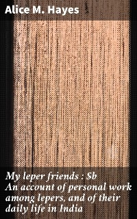 My leper friends : An account of personal work among lepers, and of their daily life in India - Alice M. Hayes