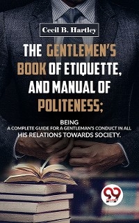 Gentlemen'S Book Of Etiquette, And Manual Of Politeness; Being A Complete Guide For A Gentleman'S Conduct In All His Relations Towards Society