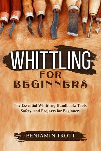 WHITTLING FOR BEGINNERS: The Essential Whittling Handbook - Benjamin Trott