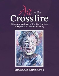 ART IN THE CROSSFIRE Rising From The Ruins Of War The True Story Of Afghan Artist Abdul Shokoor Khusrawy