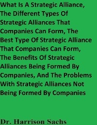 What Is A Strategic Alliance, The Different Types Of Strategic Alliances That Companies Can Form, The Best Type Of Strategic Alliance That Companies Can Form, The Benefits Of Strategic Alliances Being Formed By Companies, And The Problems With Strategic Alliances Not Being Formed By Companies