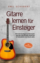 Gitarre lernen f&uuml;r Einsteiger - Wie Sie die Grundlagen des Gitarrenspiels auch ohne Unterricht leicht erlernen und im Handumdrehen erste Akkorde spielen - Das Gitarrenbuch - Emil Schubert