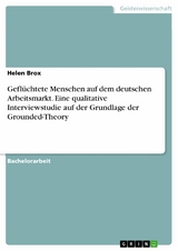 Gefl&uuml;chtete Menschen auf dem deutschen Arbeitsmarkt. Eine qualitative Interviewstudie auf der Grundlage der Grounded-Theory -  Helen Brox