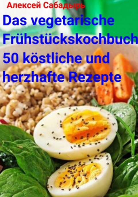 Das vegetarische Fr&uuml;hst&uuml;ckskochbuch 50 k&ouml;stliche und herzhafte Rezepte - Алексей Сабадырь