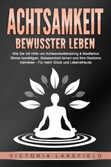 ACHTSAMKEIT - Bewusster leben: Wie Sie mit Hilfe von Achtsamkeitstraining & Meditation Stress bew&auml;ltigen, Gelassenheit lernen und Ihre Resilienz trainieren &ndash; F&uuml;r mehr Gl&uuml;ck & Lebensfreude - Victoria Lakefield