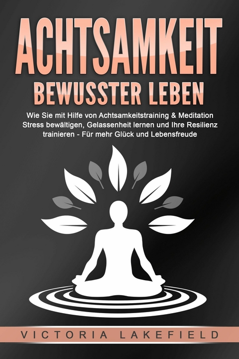 ACHTSAMKEIT - Bewusster leben: Wie Sie mit Hilfe von Achtsamkeitstraining & Meditation Stress bew&auml;ltigen, Gelassenheit lernen und Ihre Resilienz trainieren &ndash; F&uuml;r mehr Gl&uuml;ck & Lebensfreude - Victoria Lakefield
